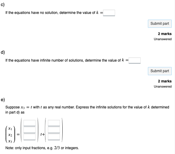 ō
If the equations have no solution, determine the value of k =
d)
If the equations have infinite number of solutions, determine the value of k =
03-3
t+
X2
Submit part
X3
Note: only input fractions, e.g. 2/3 or integers.
2 marks
Unanswered
e)
Suppose x3 = 1 with t as any real number. Express the infinite solutions for the value of k determined
in part d) as
Submit part
2 marks
Unanswered