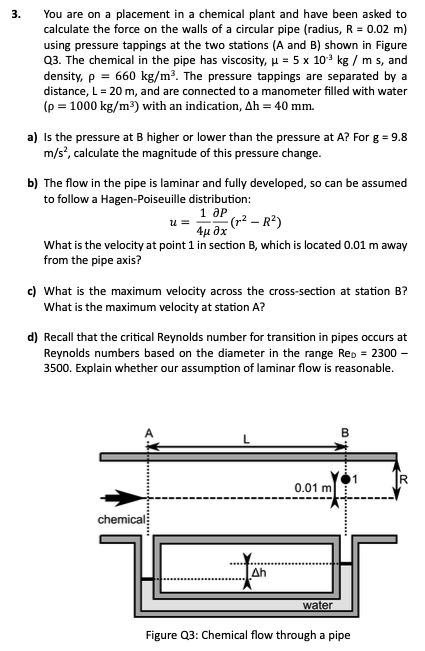 3.
You are on a placement in a chemical plant and have been asked to
calculate the force on the walls of a circular pipe (radius, R = 0.02 m)
using pressure tappings at the two stations (A and B) shown in Figure
Q3. The chemical in the pipe has viscosity, μ = 5 x 103 kg / m s, and
density, p = 660 kg/m³. The pressure tappings are separated by a
distance, L = 20 m, and are connected to a manometer filled with water
(p = 1000 kg/m³) with an indication, Ah = 40 mm.
a) is the pressure at B higher or lower than the pressure at A? For g = 9.8
m/s², calculate the magnitude of this pressure change.
b) The flow in the pipe is laminar and fully developed, so can be assumed
to follow a Hagen-Poiseuille distribution:
u =
1 др
4μ 8χ
(x² - R²)
What is the velocity at point 1 in section B, which is located 0.01 m away
from the pipe axis?
c) What is the maximum velocity across the cross-section at station B?
What is the maximum velocity at station A?
d) Recall that the critical Reynolds number for transition in pipes occurs at
Reynolds numbers based on the diameter in the range Rep = 2300 -
3500. Explain whether our assumption of laminar flow is reasonable.
chemical
Ah
R
0.01 m
water
Figure Q3: Chemical flow through a pipe