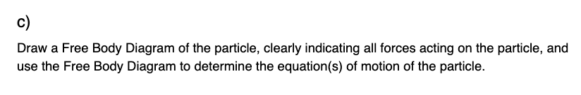 c)
Draw a Free Body Diagram of the particle, clearly indicating all forces acting on the particle, and
use the Free Body Diagram to determine the equation(s) of motion of the particle.