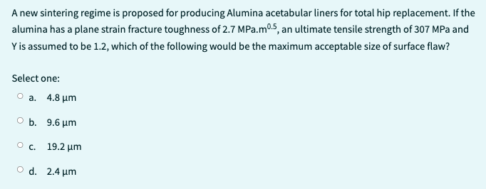 A new sintering regime is proposed for producing Alumina acetabular liners for total hip replacement. If the
alumina has a plane strain fracture toughness of 2.7 MPa.mº.5, an ultimate tensile strength of 307 MPa and
Y is assumed to be 1.2, which of the following would be the maximum acceptable size of surface flaw?
Select one:
Ⓒa. 4.8 μm
O b. 9.6 μm
O c. 19.2 μm
O d. 2.4 μm