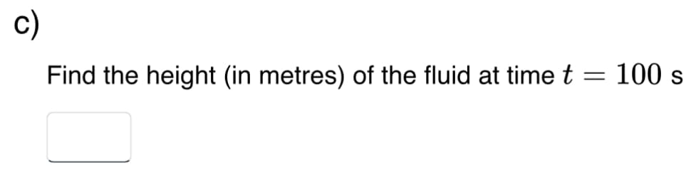 c)
Find the height (in metres) of the fluid at time t
=
100 s