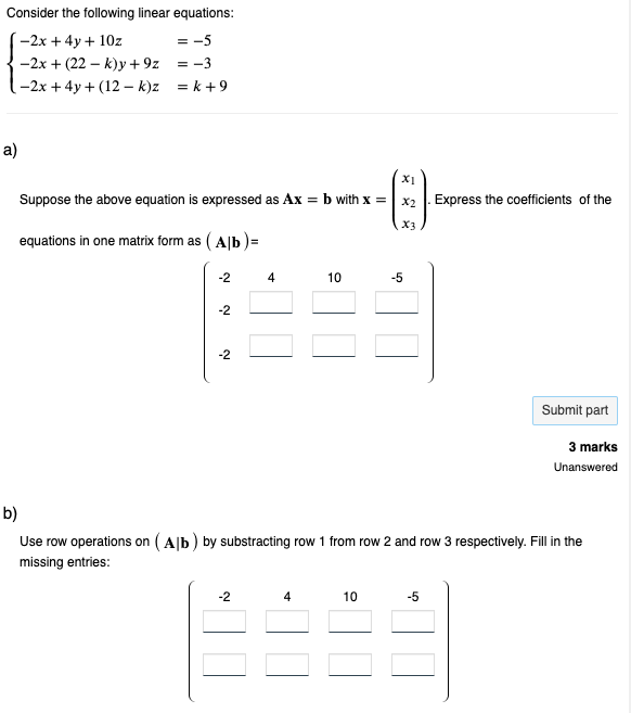 Consider the following linear equations:
-2x + 4y + 10z
= -5
-2x + (22-k)y+9z
= -3
-2x + 4y+(12-k)z
=k+9
a)
Suppose the above equation is expressed as Ax = b with x =
equations in one matrix form as (Alb)=
-2
-2
-2
4
-2
10
4
X3
10
-5
b)
Use row operations on (Alb) by substracting row 1 from row 2 and row 3 respectively. Fill in the
missing entries:
Express the coefficients of the
-5
Submit part
3 marks
Unanswered