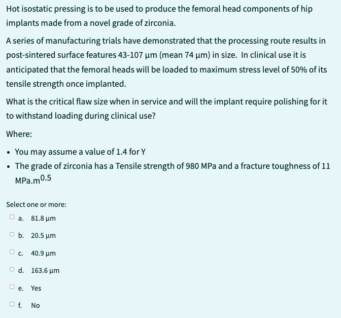 Hot isostatic pressing is to be used to produce the femoral head components of hip
implants made from a novel grade of zirconia.
A series of manufacturing trials have demonstrated that the processing route results in
post-sintered surface features 43-107 µm (mean 74 µm) in size. In clinical use it is
anticipated that the femoral heads will be loaded to maximum stress level of 50% of its
tensile strength once implanted.
What is the critical flaw size when in service and will the implant require polishing for it
to withstand loading during clinical use?
Where:
• You may assume a value of 1.4 for Y
• The grade of zirconia has a Tensile strength of 980 MPa and a fracture toughness of 11
MPa.m0.5
Select one or more:
a. 81.8 μm
b. 20.5 μm
c. 40.9 μm
Od. 163.6 μm
De.
O f.
Yes
No