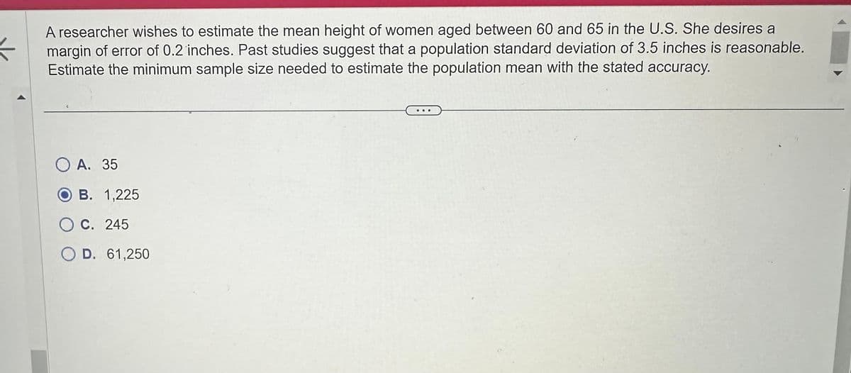A researcher wishes to estimate the mean height of women aged between 60 and 65 in the U.S. She desires a
margin of error of 0.2 inches. Past studies suggest that a population standard deviation of 3.5 inches is reasonable.
Estimate the minimum sample size needed to estimate the population mean with the stated accuracy.
O A. 35
B. 1,225
OC. 245
O D. 61,250