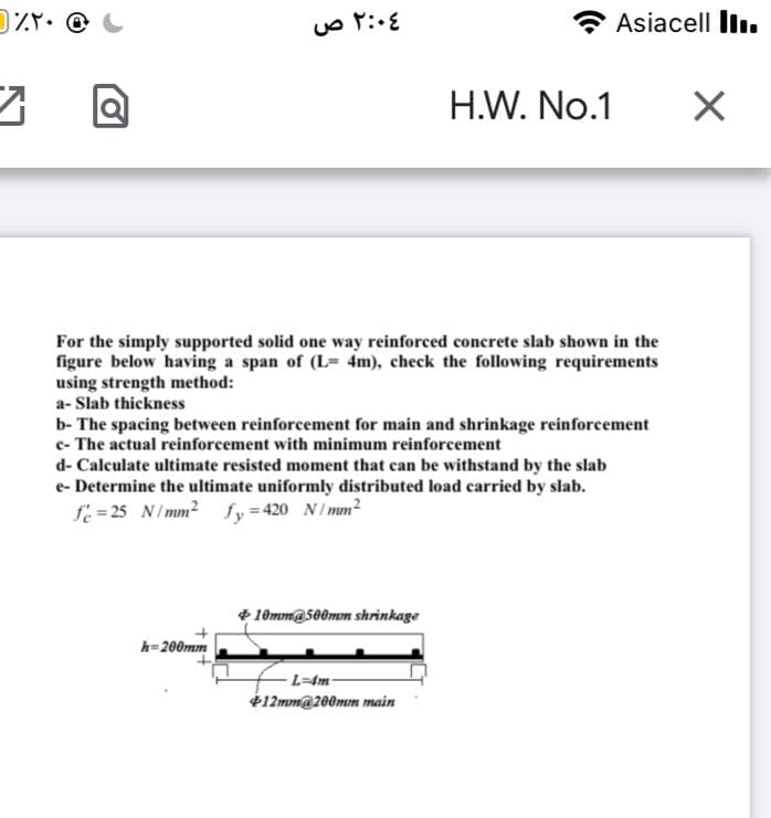 Asiacell lln.
H.W. No.1
For the simply supported solid one way reinforced concrete slab shown in the
figure below having a span of (L= 4m), check the following requirements
using strength method:
a- Slab thickness
b- The spacing between reinforcement for main and shrinkage reinforcement
c- The actual reinforcement with minimum reinforcement
d- Calculate ultimate resisted moment that can be withstand by the slab
e- Determine the ultimate uniformly distributed load carried by slab.
f = 25 N/mm2 fy=420 N/mm²
+ 10mm@s00mm shrinkage
h=200mm
-L=4m-
$12mm@200mm main
