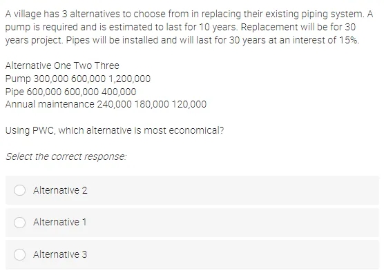 A village has 3 alternatives to choose from in replacing their existing piping system. A
pump is required and is estimated to last for 10 years. Replacement will be for 30
years project. Pipes will be installed and will last for 30 years at an interest of 15%.
Alternative One Two Three
Pump 300,000 600,000 1,200,000
Pipe 600,000 600,000 400,000
Annual maintenance 240,000 180,000 120,000
Using PWC, which alternative is most economical?
Select the correct response:
Alternative 2
Alternative 1
Alternative 3
