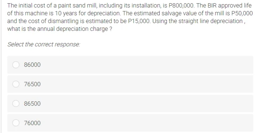 The initial cost of a paint sand mill, including its installation, is P800,000. The BIR approved life
of this machine is 10 years for depreciation. The estimated salvage value of the mill is P50,000
and the cost of dismantling is estimated to be P15,000. Using the straight line depreciation,
what is the annual depreciation charge ?
Select the correct response:
86000
76500
86500
76000
