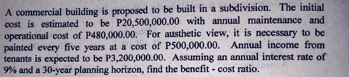 A commercial building is proposed to be built in a subdivision. The initial
cost is estimated to be P20,500,000.00 with annual maintenance and
operational cost of P480,000.00. For austhetic view, it is necessary to be
painted every five years at a cost of P500,000.00. Annual income from
tenants is expected to be P3,200,000.00. Assuming an annual interest rate of
9% and a 30-year planning horizon, find the benefit - cost ratio.
