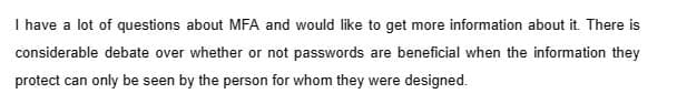 I have a lot of questions about MFA and would like to get more information about it. There is
considerable debate over whether or not passwords are beneficial when the information they
protect can only be seen by the person for whom they were designed.