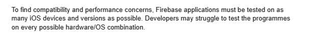 To find compatibility and performance concerns, Firebase applications must be tested on as
many iOS devices and versions as possible. Developers may struggle to test the programmes
on every possible hardware/OS combination.