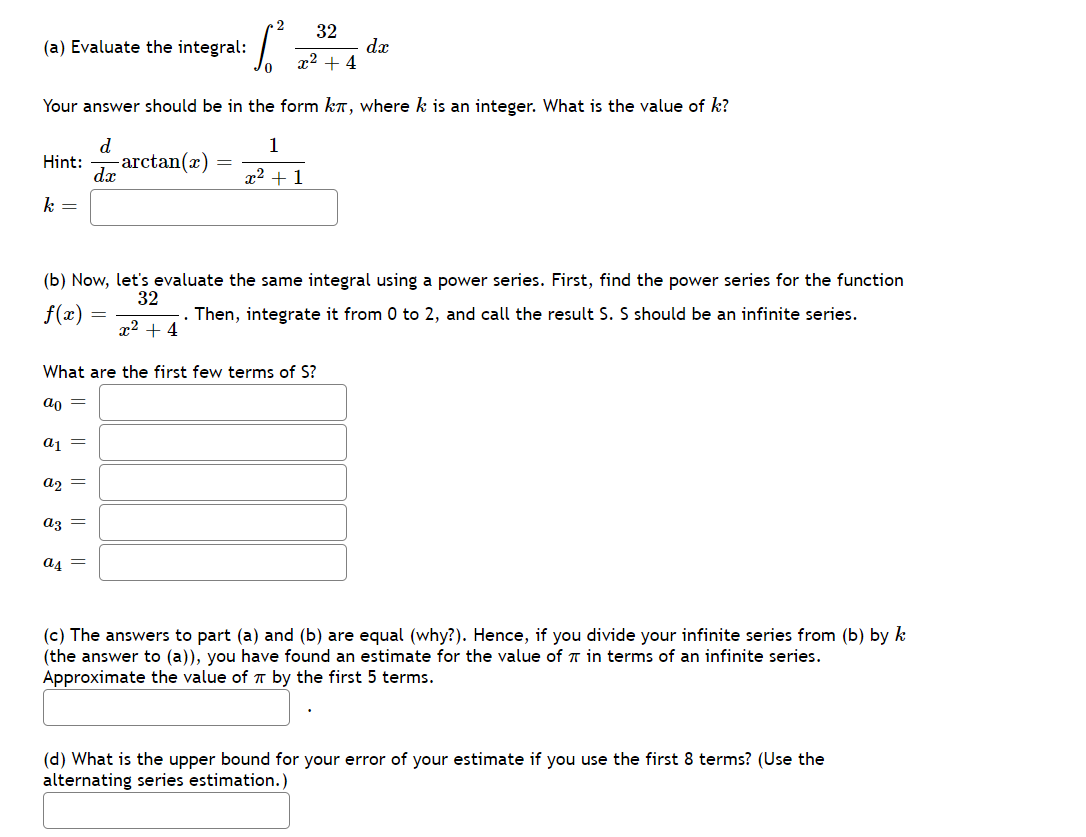 32
(a) Evaluate the integral:
dx
x2 + 4
Your answer should be in the form k, where k is an integer. What is the value of k?
d
1
-arctan(x)
dx
Hint:
x2 + 1
k =
(b) Now, let's evaluate the same integral using a power series. First, find the power series for the function
32
.. Then, integrate it from 0 to 2, and call the result S. S should be an infinite series.
x2 + 4
f(x)
What are the first few terms of S?
an =
aj =
az =
az =
a4 =
(c) The answers to part (a) and (b) are equal (why?). Hence, if you divide your infinite series from (b) by k
(the answer to (a)), you have found an estimate for the value of T in terms of an infinite series.
Approximate the value of T by the first 5 terms.
(d) What is the upper bound for your error of your estimate if you use the first 8 terms? (Use the
alternating series estimation.)
