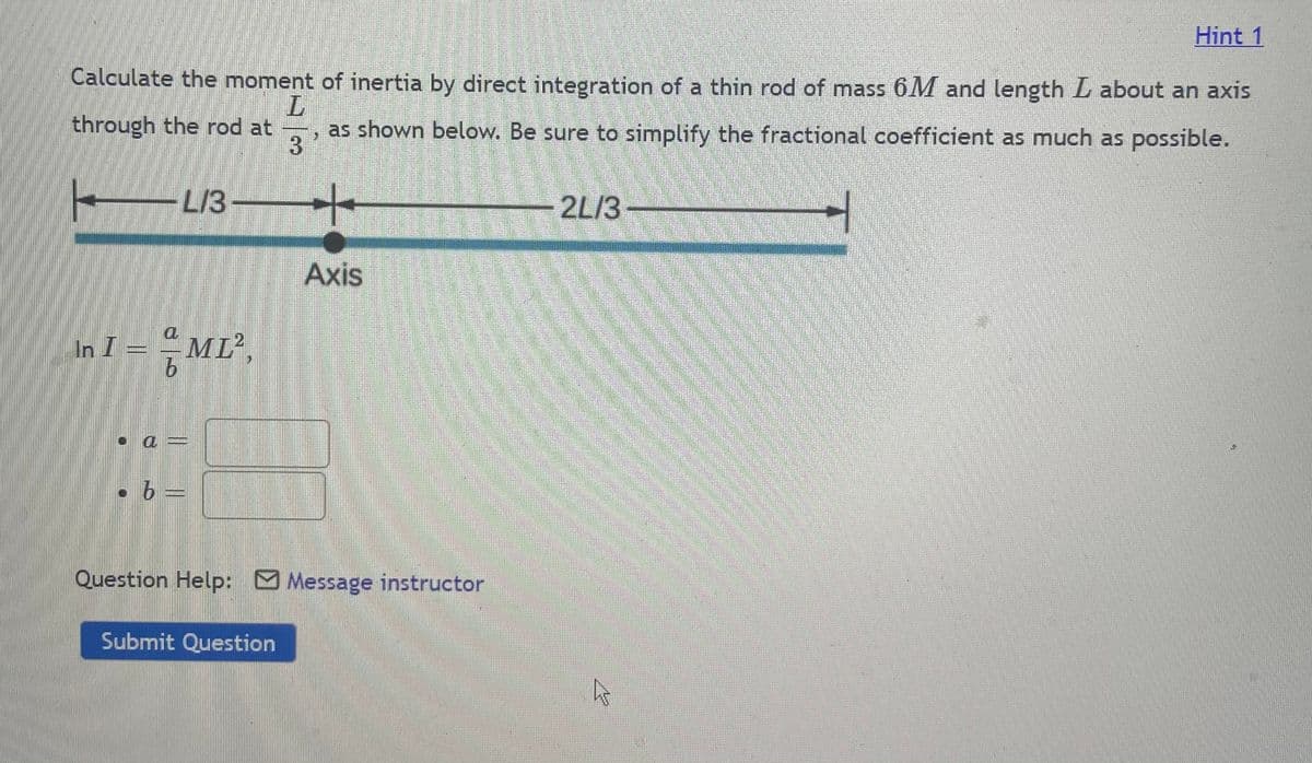 Hint 1
Calculate the moment of inertia by direct integration of a thin rod of mass 6M and length L about an axis
through the rod at
as shown below. Be sure to simplify the fractional coefficient as much as possible.
3
-L13
2L/3
Axis
In I:
ML',
Question Help: Message instructor
Submit Question
