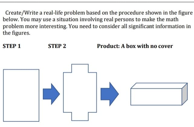 Create/Write a real-life problem based on the procedure shown in the figure
below. You may use a situation involving real persons to make the math
problem more interesting. You need to consider all significant information in
the figures.
STEP 1
STEP 2
Product: A box with no cover
