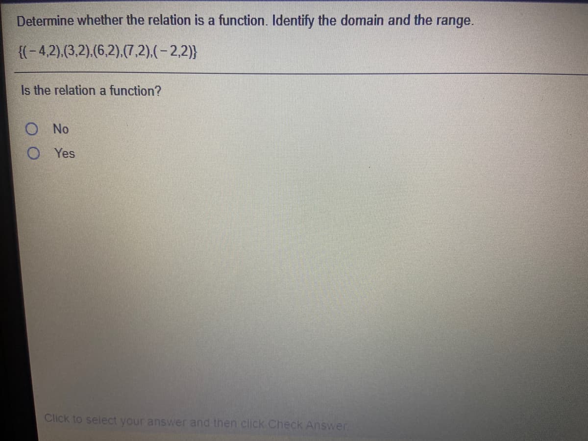 Determine whether the relation is a function. Identify the domain and the range.
{(-4,2).(3,2).(6,2).(7,2).(-2,2)}
Is the relation a function?
O No
O Yes
Click to select your answer and then click Check Answer.
