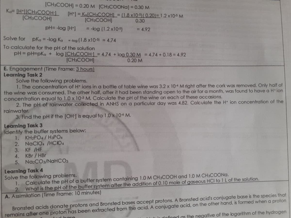 [CH3COOH] = 0.20 M [CH3COONA] = 0.30 M
Ka= [H*l[CH3COOH1.
[CH3COOH]
[H*] = Ka[CH3COOH] = [1,8 x10-5)[ 0.20)= 1.2 x105 M
%3D
[CH3COOH]
0.30
pH= -log [H*]
3 -log (1.2 x10-5)
= 4.92
%3D
%3D
Solve for pka = -log Ka = 4og (1.8 x10-5) = 4.74
%3D
To calculate for the pH of the solution
pH = pH3pKa + log ICH3COOH-1 = 4.74 + log 0.30 M = 4.74 + 0.18 = 4.92
%3D
%3D
%3D
[CH3COOH]
0.20 M
E. Engagement (Time Frame: 3 hours)
Learning Task 2
Solve the folowing problems.
1. The concentration of H* ions in a bottle of table wine was 3.2 x 10 M right after the cork was removed. Only half of
the wine was consumed. The other half, after it had been standing open to the air for a month, was found to have a H* ion
concentration equal to 1.0 x 103 M. Calculate the pH of the wine on each of these occasions.
2. The pH of rainwater collected in ANHS on a parficular day was 4.82. Calculate the H ion concentration of the
rainwater.
3. Find the pH if the [OH] is equal to 1.0 x 10 M.
Learning Task 3
Identify the buffer systems below:
1. KH2PO4/ H3PO4
2. NaCIO4 /HCIO4
3. KF /HF
4. KBr /HBr
5. Na2CO3/NaHCO3
Learning Task 4
Solve the folowing problems.
1. Calculate the pH of a buffer system containing 1.0M CH3COOH and 1.0 M CH3COONA.
2. What is the pH of the buffer system after the addition of 0.10 mole of gaseous HCI to 1 L of the solution.
A. Assimilation (Time Frame: 10 minutes)
remains after one proton has been extracted from the acid. A conjugate acid, on the other hand, is formed when a proton
in dofined as the negative of the logarithm of the hydrogen
Bronsted acids donate protons and Bronsted bases accept protons. A Bronsted acid's conjugate base is the species that
d base
