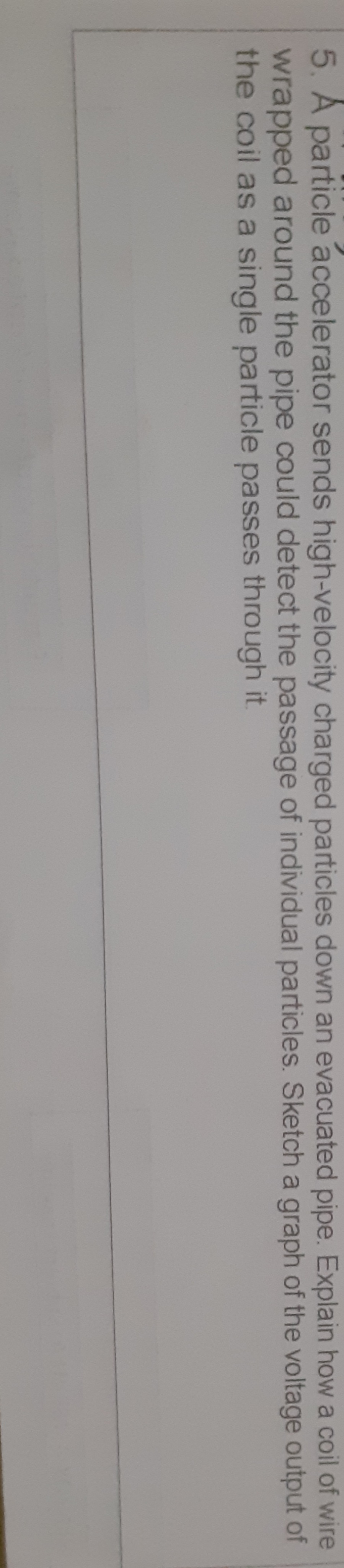 5. A particle accelerator sends high-velocity charged particles down an evacuated pipe. Explain how a coil of wire
wrapped around the pipe could detect the passage of individual particles. Sketch a graph of the voltage output of
the coil as a single particle passes through it.
