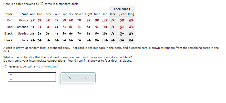 Here is a table showing all 52 cards in a standard deck.
Face cards
Color
Suit Ace Two Three Four Five Six Seven Eight Nine Ten Jack Queen King
Red
Hearts A♥ 2♥
3▾
4 5 6 7♥
8▾
9♥ 10 J♥
Q♥ K▾
Red Diamonds A 2+
3.
4+
5+ 6+
7+
8+
9. 10. J⭑
Q+ K+
Black
Black
Spades A 2
34
4 5 6
7
8.
9 10 J
Qe Ke
Clubs 4+ 2+
3♣
4% 5% 6% 7♣
8♣ 9♣ 10♣ Jay Qu Ka
A card is drawn at random from a standard deck. That card is not put back in the deck, and a second card is drawn at random from the remaining cards in the
deck.
What is the probability that the first card drawn is a heart and the second card drawn is black?
Do not round your intermediate computations. Round your final answer to four decimal places.
(If necessary, consult a list of formulas.)
☐