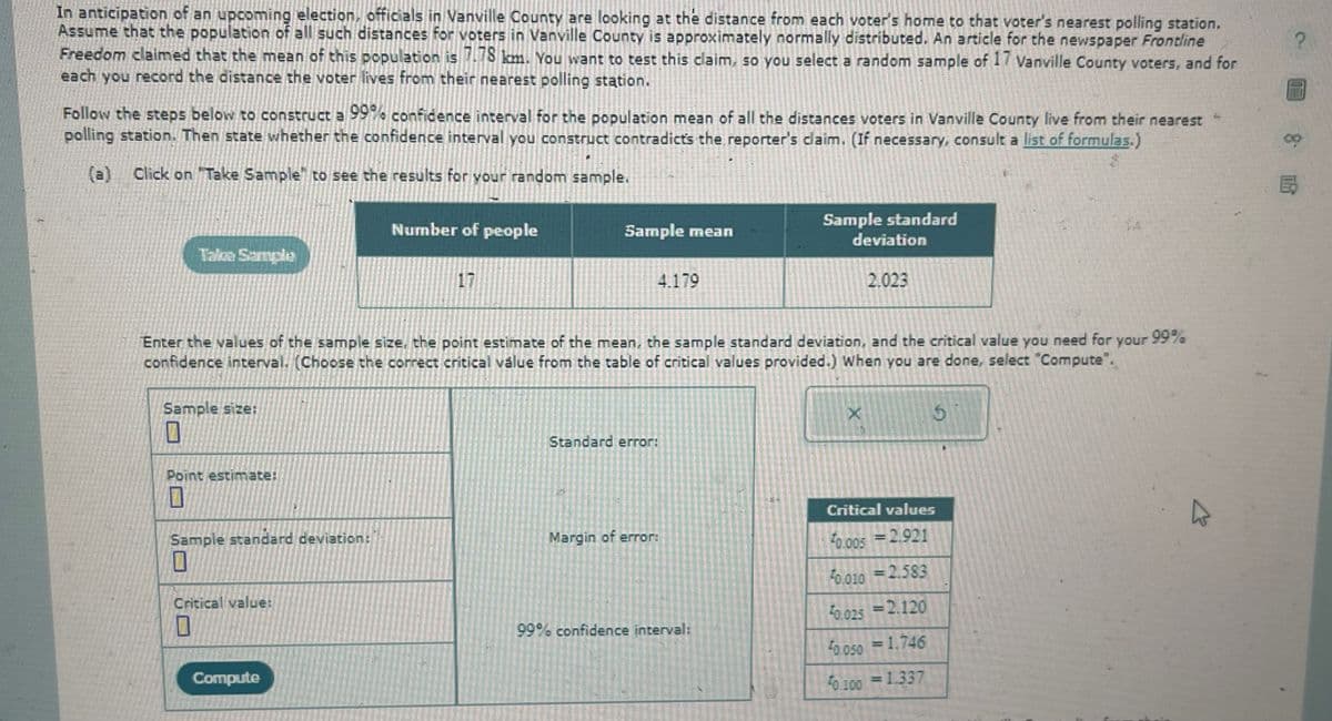 In anticipation of an upcoming election, officials in Vanville County are looking at the distance from each voter's home to that voter's nearest polling station.
Assume that the population of all such distances for voters in Vanville County is approximately normally distributed. An article for the newspaper Frontline
Freedom claimed that the mean of this population is 7.78 km. You want to test this claim, so you select a random sample of 17 Vanville County voters, and for
each you record the distance the voter lives from their nearest polling station.
Follow the steps below to construct a 99% confidence interval for the population mean of all the distances voters in Vanville County live from their nearest
polling station. Then state whether the confidence interval you construct contradicts the reporter's claim. (If necessary, consult a list of formulas.)
(a)
"
Click on "Take Sample" to see the results for your random sample.
Number of people
17
Sample standard
Sample mean
deviation
4.179
2.023
5
your
99%
Enter the values of the sample size, the point estimate of the mean, the sample standard deviation, and the critical value you need for
confidence interval. (Choose the correct critical value from the table of critical values provided.) When you are done, select "Compute".
Take Sample
Sample size:
1
Point estimate:
Standard error:
X
Sample standard deviation:
Critical values
Margin of error:
0.005 = 2.921
Critical value:
0.010 = 2.583
99% confidence interval:
50.025 =2.120
Compute
0.050 = 1.746
40.100 = 1.337
8
B