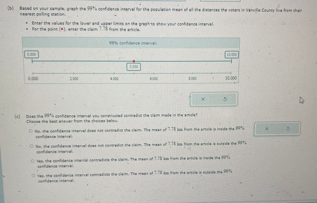 (b) Based on your sample, graph the 99% confidence interval for the population mean of all the distances the voters in Vanville County live from their
nearest polling station.
Enter the values for the lower and upper limits on the graph-to show your confidence interval.
For the point (*), enter the claim 7.78 from the article.
0.000
99% confidence interval:
0.000
2.000
4.000
5.000
10.000
6.000
8.000
10.000
(c)
Does the 99% confidence interval you constructed contradict the claim made in the article?
Choose the best answer from the choices below.
X
O No, the confidence interval does not contradict the claim. The mean of 7.78 km from the article is inside the 99%
confidence interval.
O No, the confidence interval does not contradict the claim. The mean of 7.78 km from the article is outside the 99%
confidence interval.
Yes, the confidence interval contradicts the claim. The mean of 7.78 km from the article is inside the 99%
confidence interval.
O Yes, the confidence interval contradicts the claim. The mean of 7.78 km from the article is outside the 99%
confidence interval.
5
&