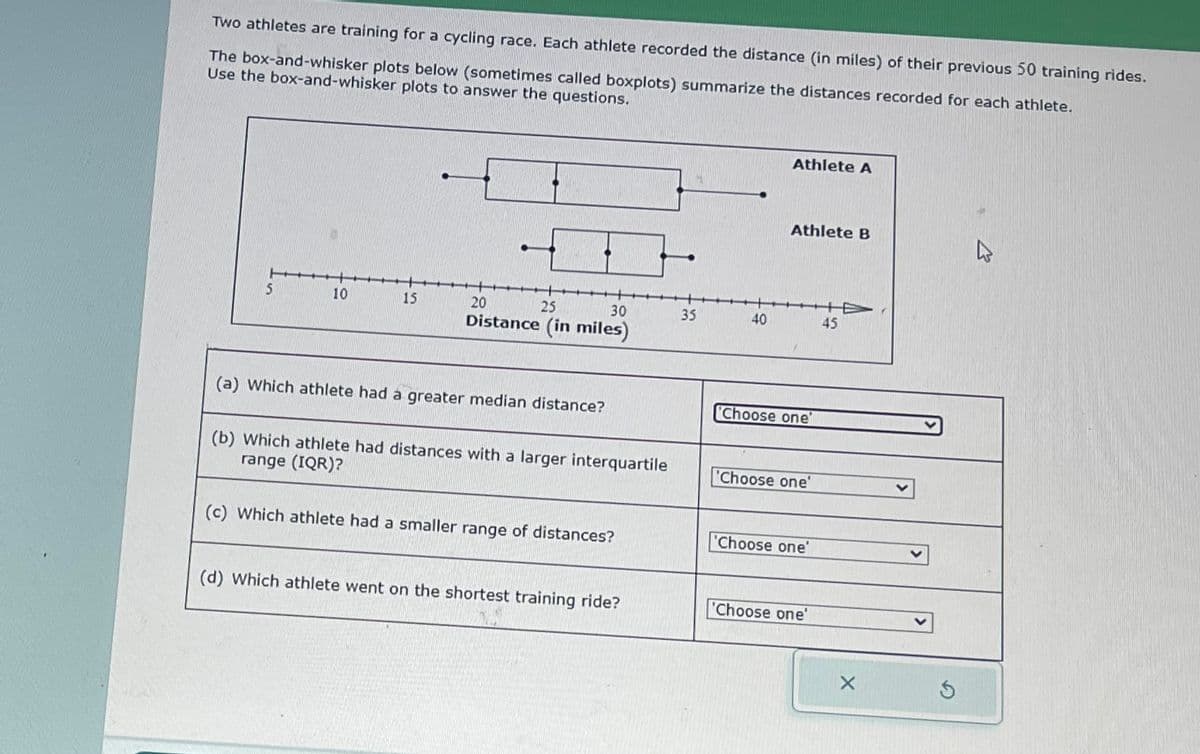 Two athletes are training for a cycling race. Each athlete recorded the distance (in miles) of their previous 50 training rides.
The box-and-whisker plots below (sometimes called boxplots) summarize the distances recorded for each athlete.
Use the box-and-whisker plots to answer the questions.
5
10
15
20
25
30
Distance (in miles)
(a) Which athlete had a greater median distance?
(b) Which athlete had distances with a larger interquartile
range (IQR)?
(c) Which athlete had a smaller range of distances?
(d) Which athlete went on the shortest training ride?
35
40
Athlete A
Athlete B
Choose one'
'Choose one'
Choose one'
Choose one'
45
X
K