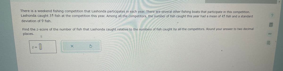 There is a weekend fishing competition that Lashonda participates in each year. There are several other fishing boats that participate in this competition.
Lashonda caught 35 fish at the competition this year. Among all the competitors, the number of fish caught this year had a mean of 45 fish and a standard
deviation of 9 fish.
Find the z-score of the number of fish that Lashonda caught relative to the numbers of fish caught by all the competitors. Round your answer to two decimal
places.
||
X
S
?
OFF
00