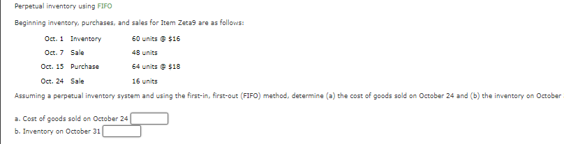 Perpetual inventory using FIFO
Beginning inventory, purchases, and sales for Item Zeta9 are as follows:
Oct. 1
Oct. 7
Oct. 15
60 units @ $16
48 units
64 units@ $18
Oct. 24 Sale
16 units
Assuming a perpetual inventory system and using the first-in, first-out (FIFO) method, determine (a) the cost of goods sold on October 24 and (b) the inventory on October
Inventory
Sale
Purchase
a. Cost of goods sold on October 24
b. Inventory on October 31