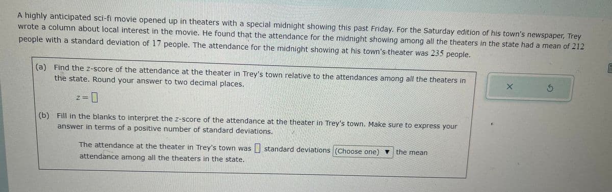 A highly anticipated sci-fi movie opened up in theaters with a special midnight showing this past Friday. For the Saturday edition of his town's newspaper, Trey
wrote a column about local interest in the movie. He found that the attendance for the midnight showing among all the theaters in the state had a mean of 212
people with a standard deviation of 17 people. The attendance for the midnight showing at his town's theater was 235 people.
(a) Find the z-score of the attendance at the theater in Trey's town relative to the attendances among all the theaters in
the state. Round your answer to two decimal places.
0
(b) Fill in the blanks to interpret the z-score of the attendance at the theater in Trey's town. Make sure to express your
answer in terms of a positive number of standard deviations.
The attendance at the theater in Trey's town was standard deviations (Choose one)
attendance among all the theaters in the state.
the mean
X
S
E