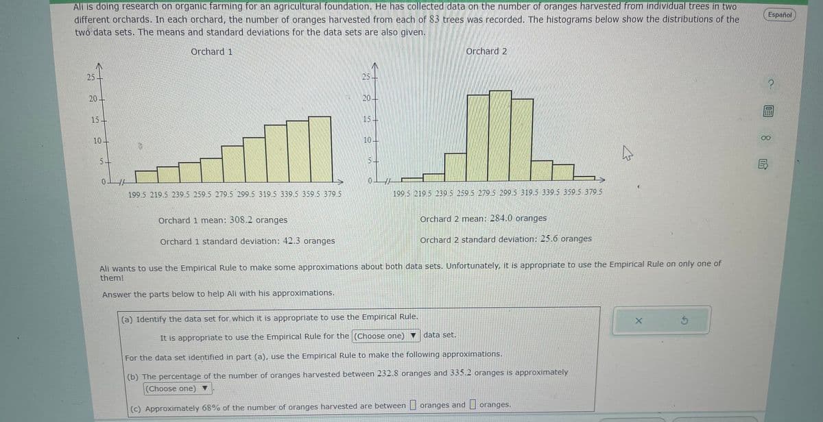 Ali is doing research on organic farming for an agricultural foundation. He has collected data on the number of oranges harvested from individual trees in two
different orchards. In each orchard, the number of oranges harvested from each of 83 trees was recorded. The histograms below show the distributions of the
two data sets. The means and standard deviations for the data sets are also given.
Orchard 1
25
€1
20-
10-
0
199 5 219.5 239.5 259.5 279.5 299.5 319.5 339.5 359.5 379.5
Orchard 1 mean: 308.2 oranges
Orchard 1 standard deviation: 42.3 oranges
25
20--
5
L
199.5 219.5 239.5 259.5 279.5 299.5 319.5 339.5 359.5 379.5
Orchard 2
Orchard 2 mean: 284.0 oranges
Orchard 2 standard deviation: 25.6 oranges
Ali wants to use the Empirical Rule to make some approximations about both data sets. Unfortunately, it is appropriate to use the Empirical Rule on only one of
them!
Answer the parts below to help Ali with his approximations.
(a) Identify the data set for which it is appropriate to use the Empirical Rule.
It is appropriate to use the Empirical Rule for the (Choose one)
For the data set identified in part (a), use the Empirical Rule to make the following approximations.
(b) The percentage of the number of oranges harvested between 232.8 oranges and 335.2 oranges is approximately
(Choose one) ▼
(c) Approximately 68% of the number of oranges harvested are between
data set.
oranges and
D
oranges.
X
Ś
Español
?
8民