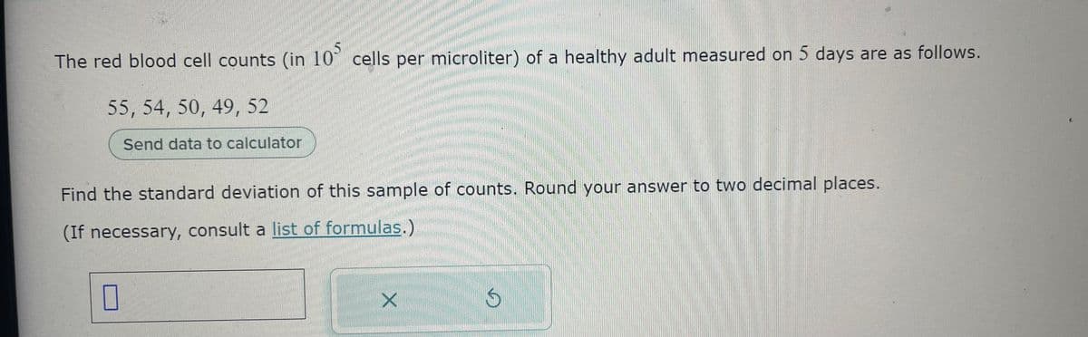 The red blood cell counts (in 105 cells per microliter) of a healthy adult measured on 5 days are as follows.
55, 54, 50, 49, 52
Send data to calculator
Find the standard deviation of this sample of counts. Round your answer to two decimal places.
(If necessary, consult a list of formulas.)
0
X
G