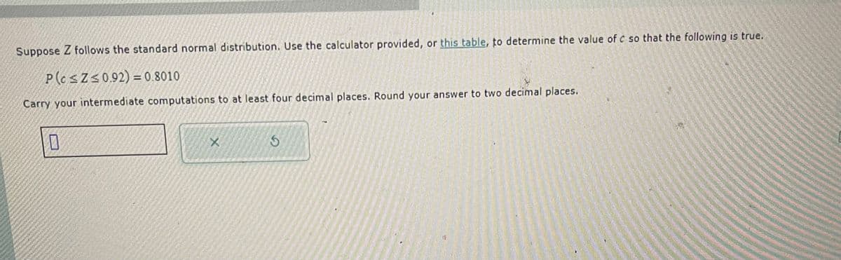 Suppose Z follows the standard normal distribution. Use the calculator provided, or this table, to determine the value of c so that the following is true.
P(c≤ Z ≤0.92) = 0.8010
Carry your intermediate computations to at least four decimal places. Round your answer to two decimal places.
X