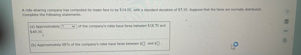 A ride-sharing company has computed its mean fare to be $34.00, with a standard deviation of $5.10. Suppose that the fares are normally distributed.
Complete the following statements.
(a) Approximately?
$49.30.
of the company's rides have fares between $18.70 and
(b) Approximately 68% of the company's rides have fares between $ and $
40
?
0