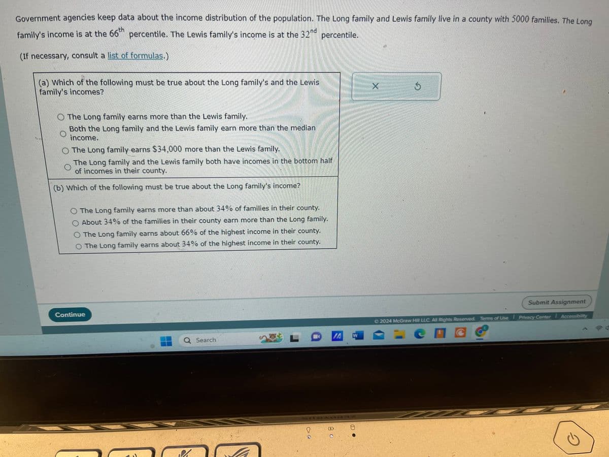 Government agencies keep data about the income distribution of the population. The Long family and Lewis family live in a county with 5000 families. The Long
family's income is at the 66th percentile. The Lewis family's income is at the 32nd percentile.
(If necessary, consult a list of formulas.)
(a) Which of the following must be true about the Long family's and the Lewis
family's incomes?
Z
The Long family earns more than the Lewis family.
Both the Long family and the Lewis family earn more than the median
income.
The Long family earns $34,000 more than the Lewis family.
The Long family and the Lewis family both have incomes in the bottom half
of incomes in their county.
(b) Which of the following must be true about the Long family's income?
The Long family earns more than about 34% of families in their county.
About 34% of the families in their county earn more than the Long family.
O The Long family earns about 66% of the highest income in their county.
O The Long family earns about 34% of the highest income in their county.
Continue
Q Search
M
CIG
IA
W
8
X
S
Submit Assignment
Ⓒ2024 McGraw Hill LLC. All Rights Reserved. Terms of Use Privacy Center Accessibility
2