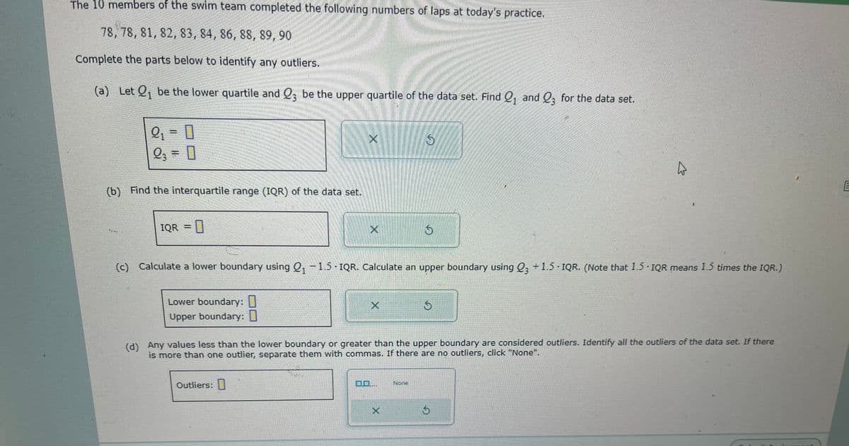 The 10 members of the swim team completed the following numbers of laps at today's practice.
78, 78, 81, 82, 83, 84, 86, 88, 89, 90
Complete the parts below to identify any outliers.
(a) Let Q₁ be the lower quartile and Q3 be the upper quartile of the data set. Find ₁ and 23 for the data set.
1
2₁ = 0
2₂ = [
(b) Find the interquartile range (IQR) of the data set.
IQR =
X
Outliers:
(c) Calculate a lower boundary using Q₁ -1.5 - IQR. Calculate an upper boundary using Q3 +1.5 IQR. (Note that 1.5 IQR means 1.5 times the IQR.)
Lower boundary: 0
Upper boundary:
(d) Any values less than the lower boundary or greater than the upper boundary are considered outliers. Identify all the outliers of the data set. If there
is more than one outlier, separate them with commas. If there are no outliers, click "None".
DO....
S
X
$
None
S
LUGI