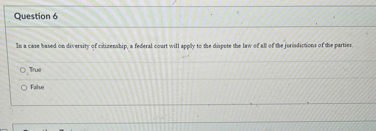 Question 6
In a case based on diversity of citizenship, a federal court will apply to the dispute the law of all of the jurisdictions of the parties.
○ True
○ False