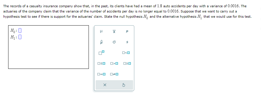 The records of a casualty insurance company show that, in the past, its clients have had a mean of 1.8 auto accidents per day with a variance of 0.0016. The
actuaries of the company claim that the variance of the number of accidents per day is no longer equal to 0.0016. Suppose that we want to carry out a
hypothesis test to see if there is support for the actuaries' claim. State the null hypothesis Ho and the alternative hypothesis H₁ that we would use for this test.
H₁:
H₁₂:
μ
□so
0=0
O O
S
□<ロ
□□