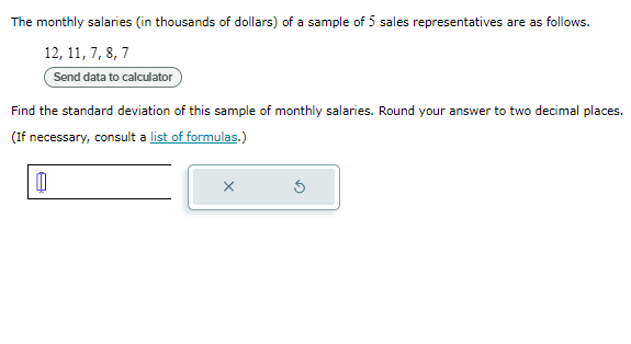 The monthly salaries (in thousands of dollars) of a sample of 5 sales representatives are as follows.
12, 11, 7, 8, 7
Send data to calculator
Find the standard deviation of this sample of monthly salaries. Round your answer to two decimal places.
(If necessary, consult a list of formulas.)
0