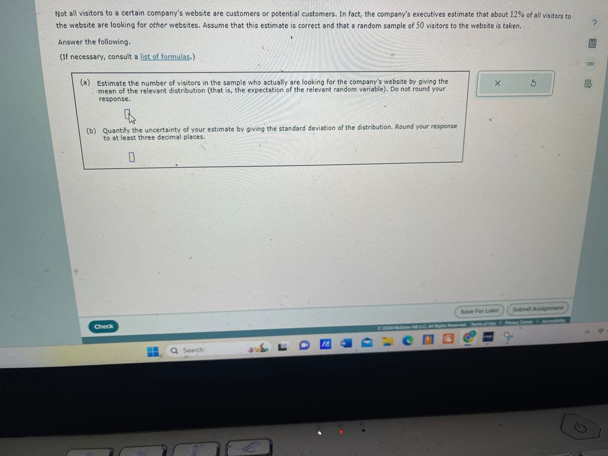 Not all visitors to a certain company's website are customers or potential customers. In fact, the company's executives estimate that about 12% of all visitors to
the website are looking for other websites. Assume that this estimate is correct and that a random sample of 50 visitors to the website is taken.
Answer the following.
(If necessary, consult a list of formulas.)
(a)
Estimate the number of visitors in the sample who actually are looking for the company's website by giving the
mean of the relevant distribution (that is, the expectation of the relevant random variable). Do not round your
response.
(b) Quantify the uncertainty of your estimate by giving the standard deviation of the distribution. Round your response
to at least three decimal places.
D
Check
Q Search
L
A
W
X
5
Save For Later
Submit Assignment
©2024 McGraw Hill LLC. All Rights Reserved. Terms of Use | Privacy Center
G
00