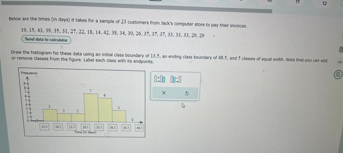 Below are the times (in days) it takes for a sample of 23 customers from Jack's computer store to pay their invoices.
19, 15, 43, 39, 35, 31, 27, 22, 18, 14, 42, 38, 34, 30, 26, 37, 37, 37, 33, 33, 33, 29, 29
Send data to calculator
Frequency
987654
0
Draw the histogram for these data using an initial class boundary of 13.5, an ending class boundary of 48.5, and 5 classes of equal width. Note that you can add
or remove classes from the figure. Label each class with its endpoints.
OFN
13.5
3
18.5
2
23.5
2
T
28.5
Time (in days)
33.5
6
38.5
3
43.5
48.5
0:00 00:0
X
2
4
11
12
00
B