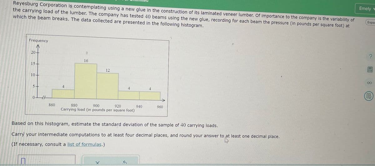 Reyesburg Corporation is contemplating using a new glue in the construction of its laminated veneer lumber. Of importance to the company is the variability of
the carrying load of the lumber. The company has tested 40 beams using the new glue, recording for each beam the pressure (in pounds per square foot) at
which the beam breaks. The data collected are presented in the following histogram.
Frequency
П
20+
15-
10
+
5+
0
860
4
16
12
4
900
920
880
Carrying load (in pounds per square foot)
X
940
4
Based on this histogram, estimate the standard deviation of the sample of 40 carrying loads.
Carry your intermediate computations to at least four decimal places, and round your answer to at least one decimal place.
(If necessary, consult a list of formulas.)
960
Emely
Espai
E