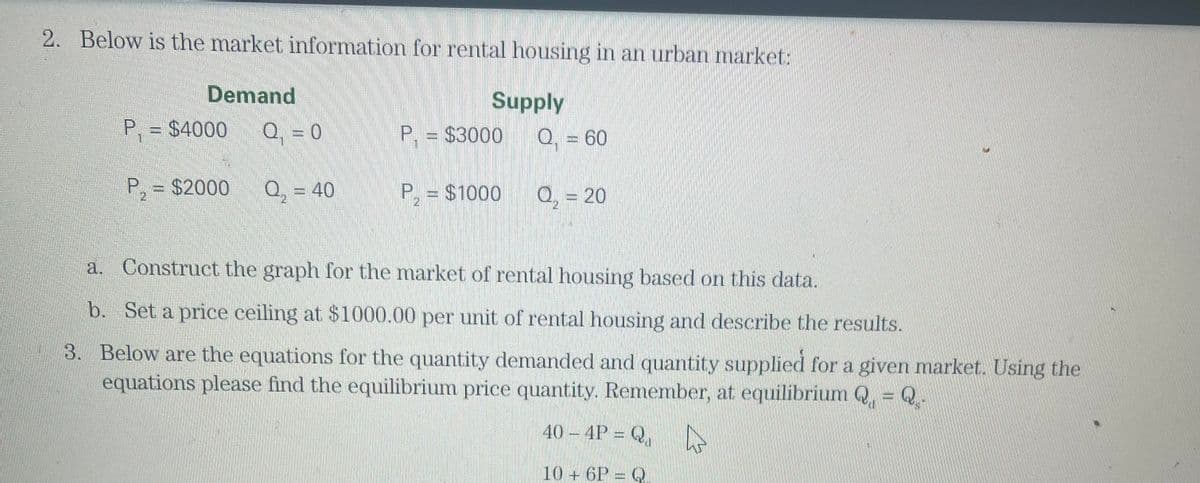 2. Below is the market information for rental housing in an urban market:
Demand
P₁ = $4000
Q = 0
P₂ = $2000 Q = 40
Supply
Q. = 60
P. = $3000
P, = $1000
Q, = 20
a. Construct the graph for the market of rental housing based on this data.
b. Set a price ceiling at $1000.00 per unit of rental housing and describe the results.
3. Below are the equations for the quantity demanded and quantity supplied for a given market. Using the
equations please find the equilibrium price quantity. Remember, at equilibrium Q, - 2-
40 - 4P = Q |
10+ 6P = Q