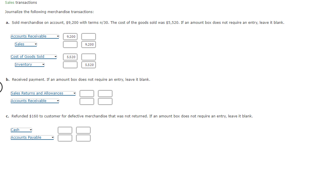 Sales transactions
Journalize the following merchandise transactions:
a. Sold merchandise on account, $9,200 with terms n/30. The cost of the goods sold was $5,520. If an amount box does not require an entry, leave it blank.
Accounts Receivable
Sales
Cost of Goods Sold
Inventory
▾
Sales Returns and Allowances
Accounts Receivable
9,200
Cash
Accounts Payable
5,520
9,200
b. Received payment. If an amount box does not require an entry, leave it blank.
5,520
c. Refunded $160 to customer for defective merchandise that was not returned. If an amount box does not require an entry, leave it blank.