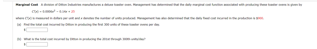 Marginal Cost A division of Ditton Industries manufactures a deluxe toaster oven. Management has determined that the daily marginal cost function associated with producing these toaster ovens is given by
C'(x) = 0.0006x² - 0.14x + 25
where C'(x) is measured in dollars per unit and x denotes the number of units produced. Management has also determined that the daily fixed cost incurred in the production is $900.
(a) Find the total cost incurred by Ditton in producing the first 300 units of these toaster ovens per day.
$
(b) What is the total cost incurred by Ditton in producing the 201st through 300th units/day?
$