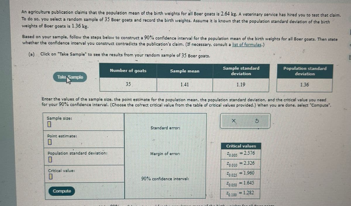 An agriculture publication claims that the population mean of the birth weights for all Boer goats is 2.64 kg. A veterinary service has hired you to test that claim.
To do so, you select a random sample of 35 Boer goats and record the birth weights. Assume it is known that the population standard deviation of the birth
weights of Boer goats is 1.36 kg.
Based on your sample, follow the steps below to construct a 90% confidence interval for the population mean of the birth weights for all Boer goats. Then state
whether the confidence interval you construct contradicts the publication's claim. (If necessary, consult a list of formulas.)
(a) Click on "Take Sample to see the results from your random sample of 35 Boer goats.
Take Sample
Number of goats
35
Sample mean
1.41
E
Sample standard
Population standard
deviation
1.19
deviation
1.36
Enter the values of the sample size, the point estimate for the population mean, the population standard deviation, and the critical value you need
for your 90% confidence interval. (Choose the correct critical value from the table of critical values provided.) When you are done, select "Compute".
Sample size:
18
Point estimate:
Standard error:
X
15
I
Critical values
Population standard deviation:
Margin of error:
F0.005
=2.576
Critical value:
П
Compute
=
F0.010 2.326
90% confidence interval:
F0.025 1.960
F0.050 1.645
F0.100 1.282