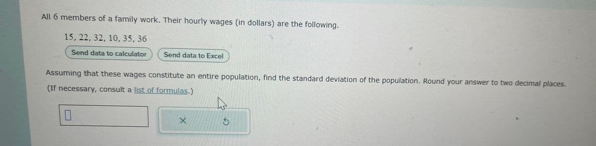 All 6 members of a family work. Their hourly wages (in dollars) are the following.
15, 22, 32, 10, 35, 36
Send data to calculator
Send data to Excel
Assuming that these wages constitute an entire population, find the standard deviation of the population. Round your answer to two decimal places.
(If necessary, consult a list of formulas.)
I
S