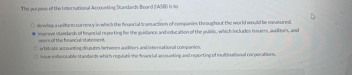 The purpose of the International Accounting Standards Board (IASB) is to
O develop a uniform currency in which the financial transactions of companies throughout the world would be measured.
improve standards of financial reporting for the guidance and education of the public, which includes issuers, auditors, and
users of the financial statement.
O arbitrate accounting disputes between auditors and international companies.
O issue enforceable standards which regulate the financial accounting and reporting of multinational corporations.