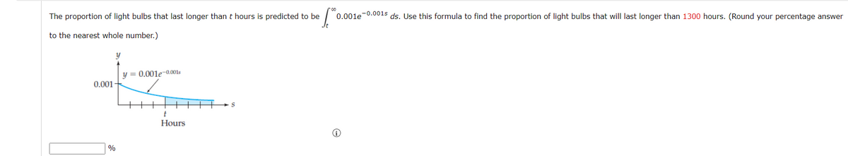 The proportion of light bulbs that last longer than t hours is predicted to be
to the nearest whole number.)
0.001
%
y
y = 0.001e-0.001s
t
Hours
fo 0.001e-0.001s ds. Use this formula to find the proportion of light bulbs that will last longer than 1300 hours. (Round your percentage answer
S
i