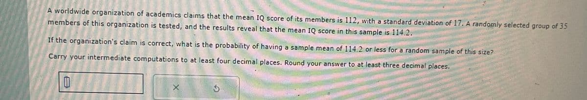 A worldwide organization of academics claims that the mean IQ score of its members is 112, with a standard deviation of 17. A randomly selected group of 35
members of this organization is tested, and the results reveal that the mean IQ score in this sample is 114.2.
If the organization's claim is correct, what is the probability of having a sample mean of 114.2 or less for a random sample of this size?
Carry your intermediate computations to at least four decimal places. Round your answer to at least three decimal places.
X