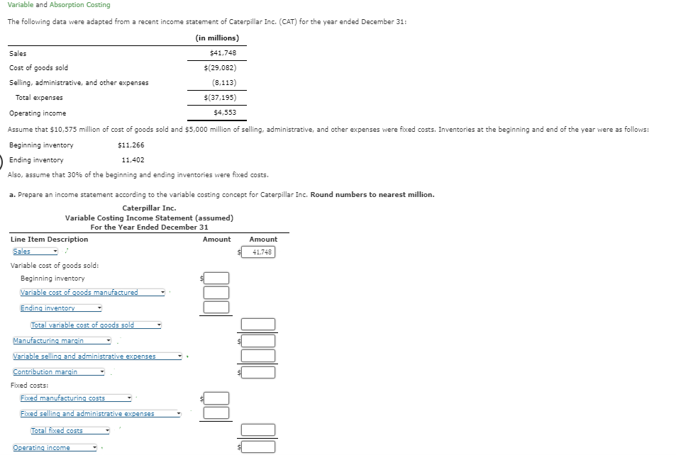 Variable and Absorption Costing
The following data were adapted from a recent income statement of Caterpillar Inc. (CAT) for the year ended December 31:
(in millions)
$41,748
$(29,082)
(8,113)
$(37,195)
Operating income
$4,553
Assume that $10,575 million of cost of goods sold and $5,000 million of selling, administrative, and other expenses were fixed costs. Inventories at the beginning and end of the year were as follows:
Beginning inventory
$11,266
11,402
Ending inventory
Also, assume that 30% of the beginning and ending inventories were fixed costs.
Sales
Cost of goods sold
Selling, administrative, and other expenses
Total expenses
a. Prepare an income statement according to the variable costing concept for Caterpillar Inc. Round numbers to nearest million.
Caterpillar Inc.
Variable Costing Income Statement (assumed)
For the Year Ended December 31
Line Item Description
Sales
Variable cost of goods sold:
Beginning inventory
Variable cost of goods manufactured
Ending inventory
Total variable cost of goods sold
Manufacturing margin
Variable selling and administrative expenses
Contribution margin
Fixed costs:
Fixed manufacturing costs
Fixed selling and administrative expenses
Total fixed costs
Operating income
Amount
Amount
41,748