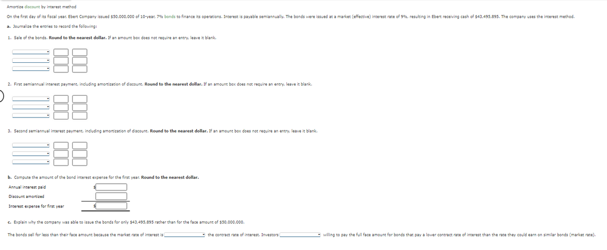Amortize discount by interest method
On the first day of its fiscal year, Ebert Company issued $50,000,000 of 10-year, 7% bonds to finance its operations. Interest is payable semiannually. The bonds were issued at a market (effective) interest rate of 9%, resulting in Ebert receiving cash of $43,495,895. The company uses the interest method.
a. Journalize the entries to record the following:
1. Sale of the bonds. Round to the nearest dollar. If an amount box does not require an entry, leave it blank.
88
2. First semiannual interest payment, including amortization of discount. Round to the nearest dollar. If an amount box does not require an entry, leave it blank.
3. Second semiannual interest payment, including amortization of discount. Round to the nearest dollar. If an amount box does not require an entry, leave it blank.
b. Compute the amount of the bond interest expense for the first year. Round to the nearest dollar.
Annual interest paid
Discount amortized
Interest expense for first year
$
c. Explain why the company was able to issue the bonds for only $43,495,895 rather than for the face amount of $50,000,000.
The bonds sell for less than their face amount because the market rate of interest is
the contract rate of interest. Investors
willing to pay the full face amount for bonds that pay a lower contract rate of interest than the rate they could earn on similar bonds (market rate).