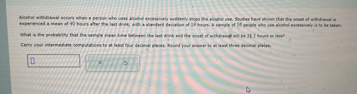 Alcohol withdrawal occurs when a person who uses alcohol excessively suddenly stops the alcohol use. Studies have shown that the onset of withdrawal is
experienced a mean of 40 hours after the last drink, with a standard deviation of 19 hours. A sample of 36 people who use alcohol excessively is to be taken.
What is the probability that the sample mean time between the last drink and the onset of withdrawal will be 38.5 hours or less?
Carry your intermediate computations to at least four decimal places. Round your answer to at least three decimal places.
☐
X
5
13